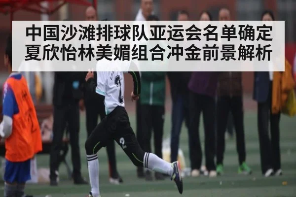 中国沙滩排球队亚运会名单确定 夏欣怡林美媚组合冲金前景解析（kaiyun）