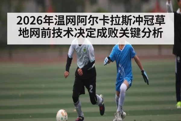 2026年温网阿尔卡拉斯冲冠草地网前技术决定成败关键分析（kaiyun）