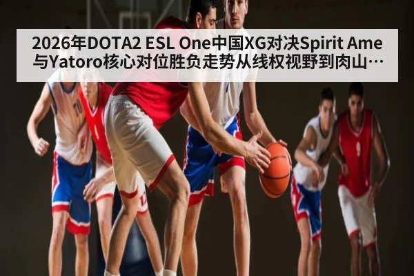 2026年DOTA2 ESL One中国XG对决Spirit Ame与Yatoro核心对位胜负走势从线权视野到肉山团战分析